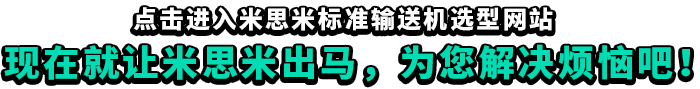 點(diǎn)擊進(jìn)入米思米標(biāo)準(zhǔn)輸送機(jī)選型網(wǎng)站,現(xiàn)在就讓米思米出馬，為您解決煩惱吧！