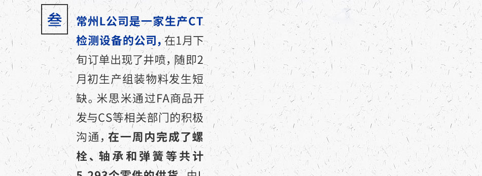 常州L公司是一家生產(chǎn)CT檢測設(shè)備的公司，在1月下旬訂單出現(xiàn)了井噴，隨即2月初生產(chǎn)組裝物料發(fā)生短缺。米思米通過FA商品開發(fā)與CS等相關(guān)部門的積極溝通，在一周內(nèi)完成了螺栓、軸承和彈簧等共計5,293個零件的供貨，由L公司生產(chǎn)出的這批CT機(jī)最終直接供應(yīng)給了武漢、襄陽、宜昌等地多家醫(yī)院，用于新冠病毒的診治。
								