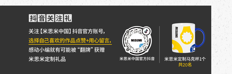 關(guān)注【米思米中國】抖音官方賬號，選擇自己喜歡的作品點贊+用心留言，感動小編就有可能被“翻牌”獲贈米思米定制禮品